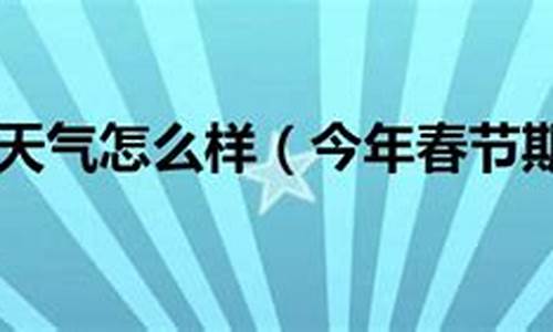 今年春节天气怎么样_今年春节期间天气情况