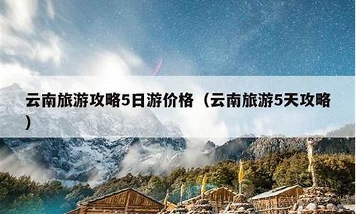 云南旅游攻略5日游_云南旅游攻略5日游最佳方案